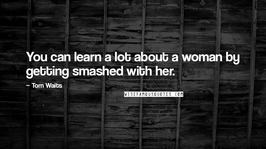 Tom Waits Quotes: You can learn a lot about a woman by getting smashed with her.