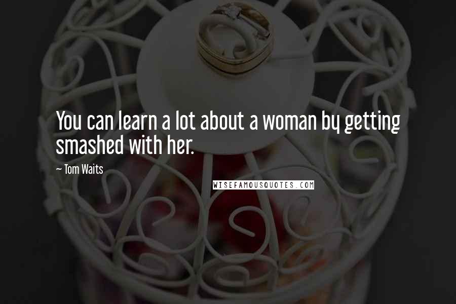 Tom Waits Quotes: You can learn a lot about a woman by getting smashed with her.