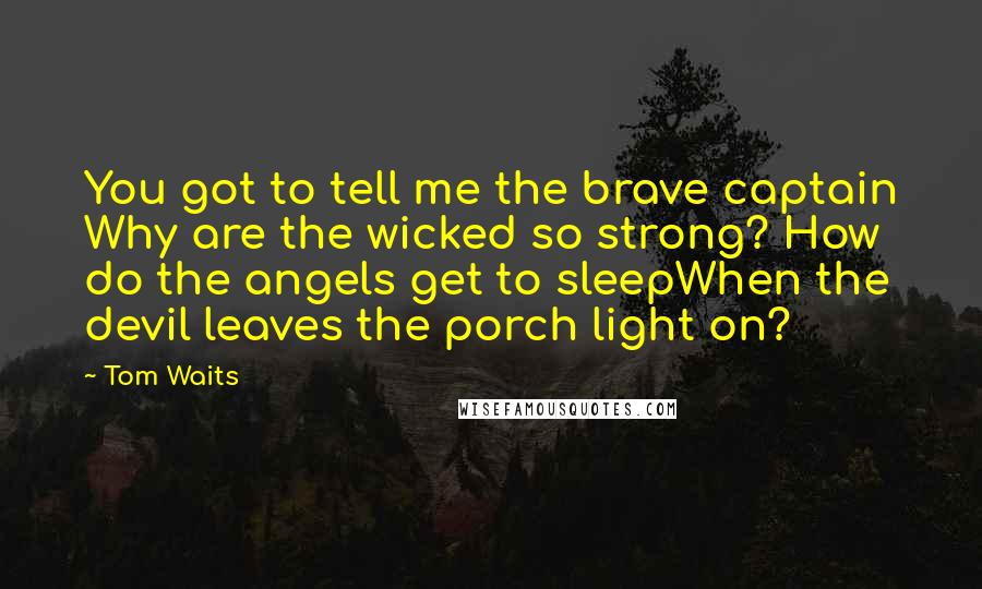 Tom Waits Quotes: You got to tell me the brave captain Why are the wicked so strong? How do the angels get to sleepWhen the devil leaves the porch light on?