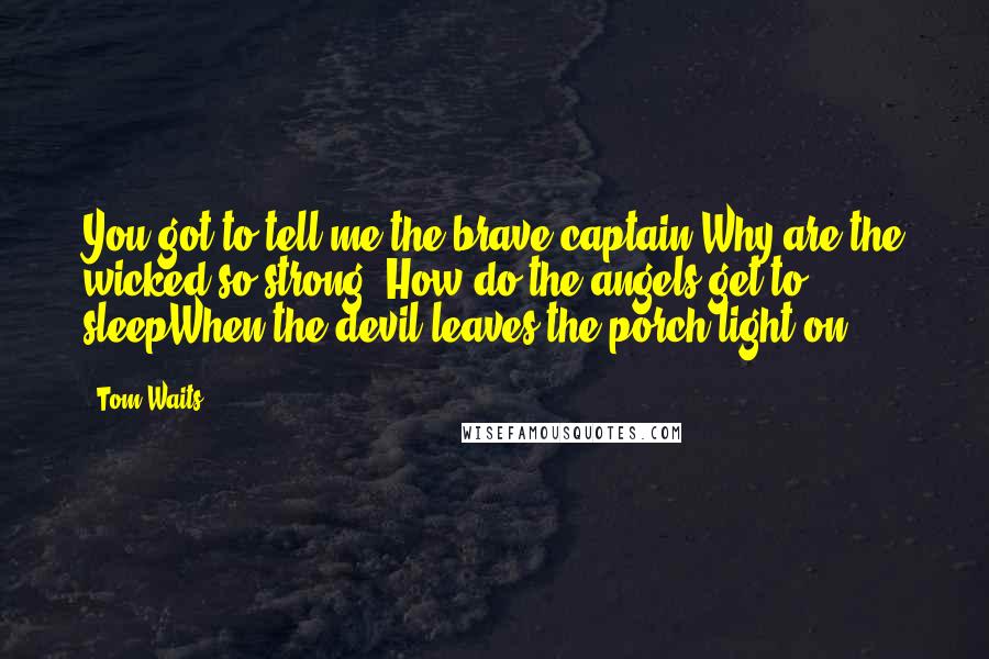 Tom Waits Quotes: You got to tell me the brave captain Why are the wicked so strong? How do the angels get to sleepWhen the devil leaves the porch light on?