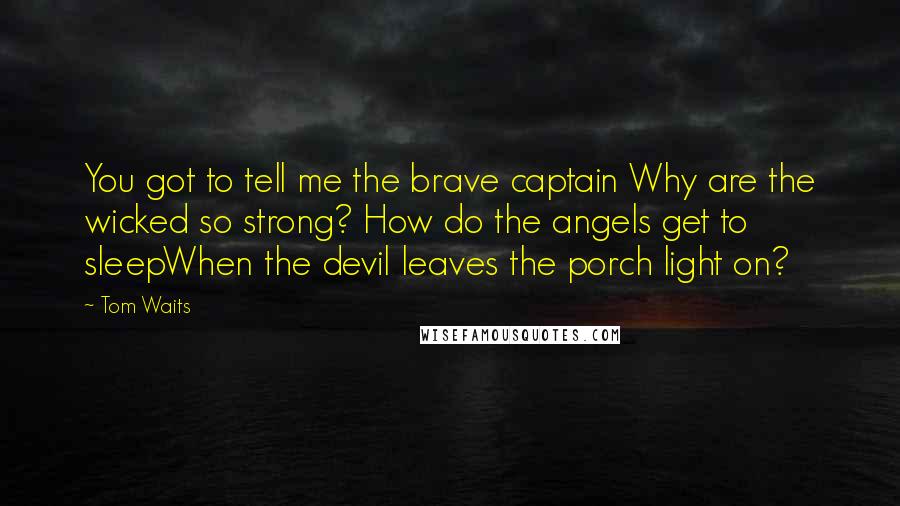 Tom Waits Quotes: You got to tell me the brave captain Why are the wicked so strong? How do the angels get to sleepWhen the devil leaves the porch light on?