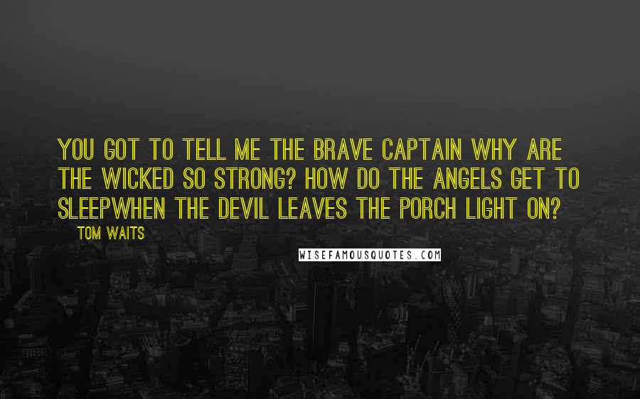 Tom Waits Quotes: You got to tell me the brave captain Why are the wicked so strong? How do the angels get to sleepWhen the devil leaves the porch light on?