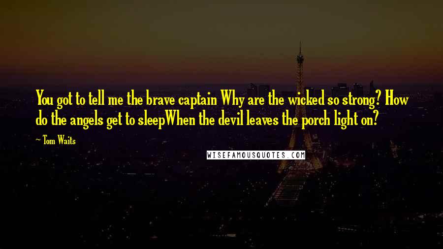 Tom Waits Quotes: You got to tell me the brave captain Why are the wicked so strong? How do the angels get to sleepWhen the devil leaves the porch light on?