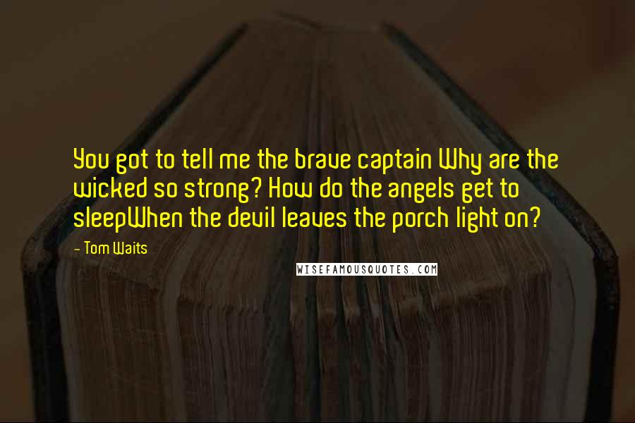 Tom Waits Quotes: You got to tell me the brave captain Why are the wicked so strong? How do the angels get to sleepWhen the devil leaves the porch light on?