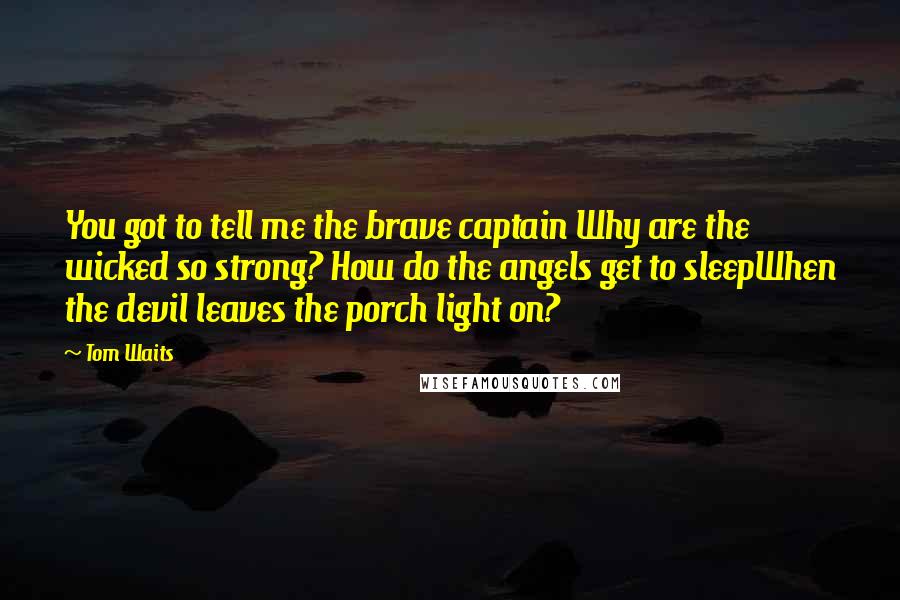 Tom Waits Quotes: You got to tell me the brave captain Why are the wicked so strong? How do the angels get to sleepWhen the devil leaves the porch light on?