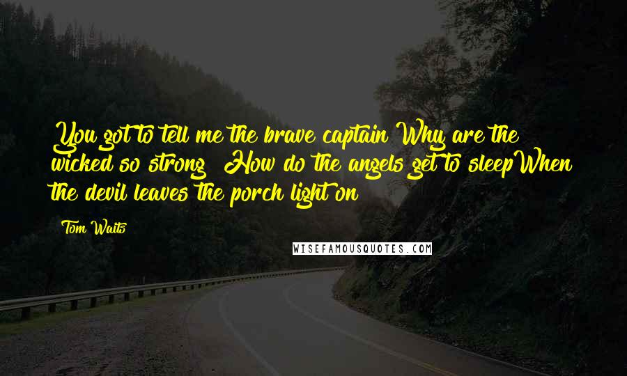 Tom Waits Quotes: You got to tell me the brave captain Why are the wicked so strong? How do the angels get to sleepWhen the devil leaves the porch light on?