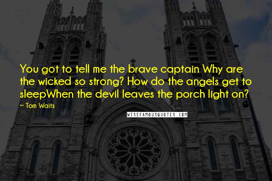 Tom Waits Quotes: You got to tell me the brave captain Why are the wicked so strong? How do the angels get to sleepWhen the devil leaves the porch light on?