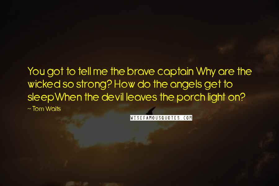 Tom Waits Quotes: You got to tell me the brave captain Why are the wicked so strong? How do the angels get to sleepWhen the devil leaves the porch light on?