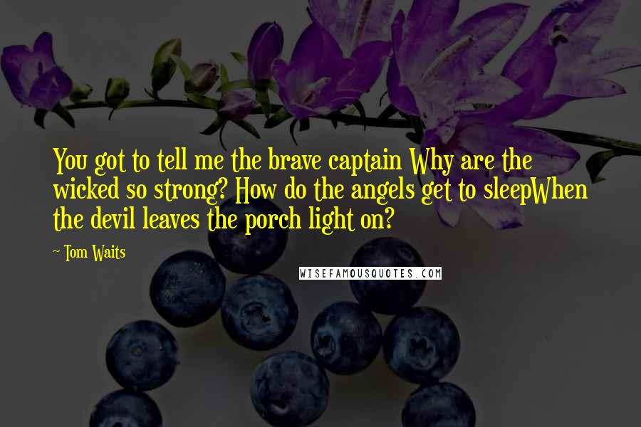 Tom Waits Quotes: You got to tell me the brave captain Why are the wicked so strong? How do the angels get to sleepWhen the devil leaves the porch light on?