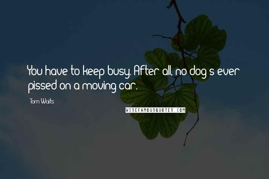 Tom Waits Quotes: You have to keep busy. After all, no dog's ever pissed on a moving car.