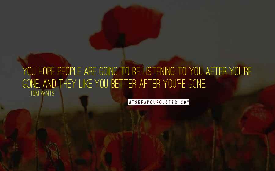 Tom Waits Quotes: You hope people are going to be listening to you after you're gone. And they like you better after you're gone.