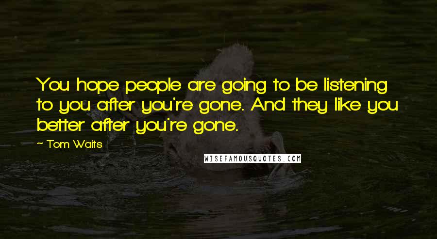 Tom Waits Quotes: You hope people are going to be listening to you after you're gone. And they like you better after you're gone.