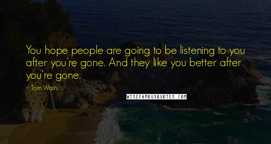 Tom Waits Quotes: You hope people are going to be listening to you after you're gone. And they like you better after you're gone.