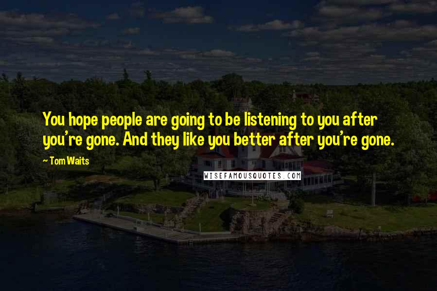 Tom Waits Quotes: You hope people are going to be listening to you after you're gone. And they like you better after you're gone.