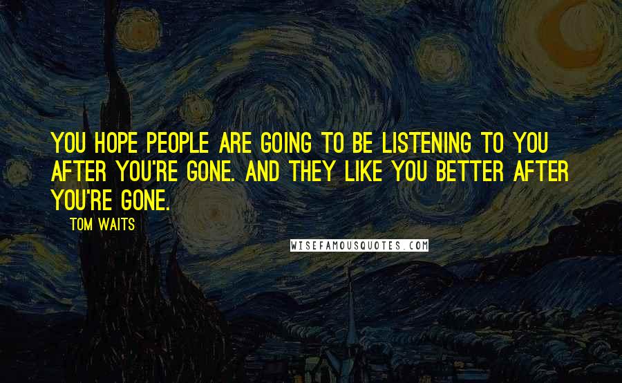 Tom Waits Quotes: You hope people are going to be listening to you after you're gone. And they like you better after you're gone.