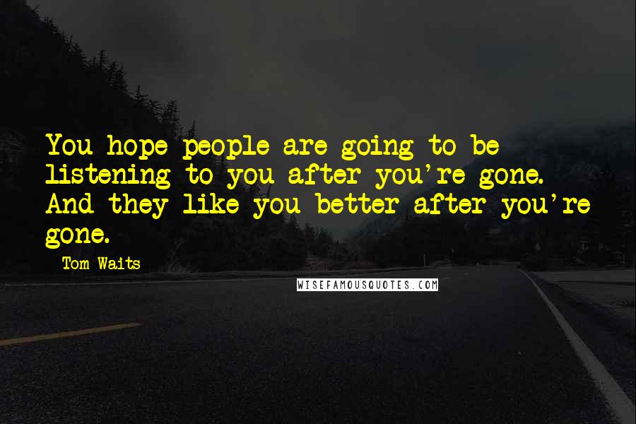 Tom Waits Quotes: You hope people are going to be listening to you after you're gone. And they like you better after you're gone.