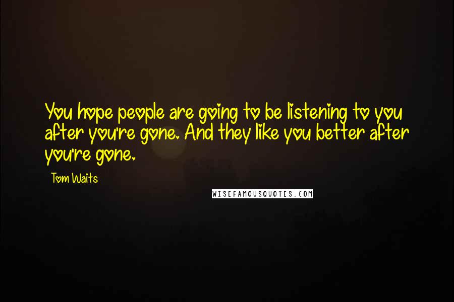 Tom Waits Quotes: You hope people are going to be listening to you after you're gone. And they like you better after you're gone.