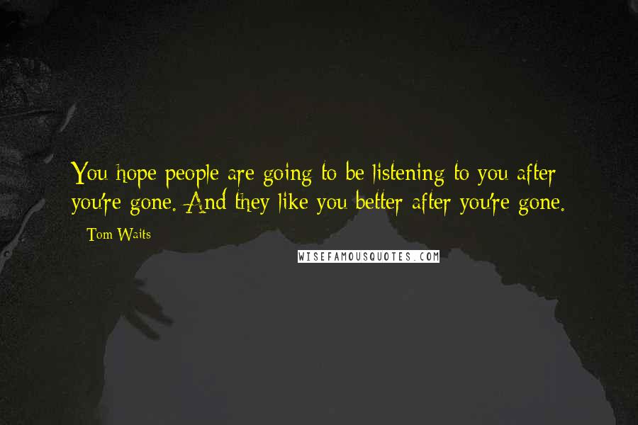 Tom Waits Quotes: You hope people are going to be listening to you after you're gone. And they like you better after you're gone.