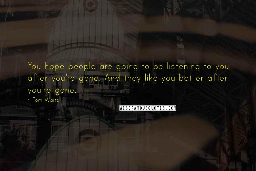 Tom Waits Quotes: You hope people are going to be listening to you after you're gone. And they like you better after you're gone.