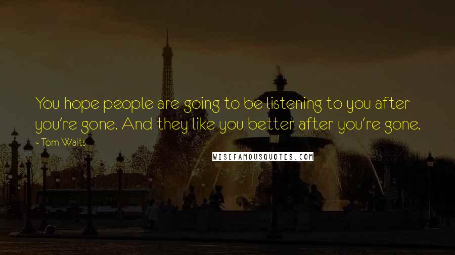 Tom Waits Quotes: You hope people are going to be listening to you after you're gone. And they like you better after you're gone.