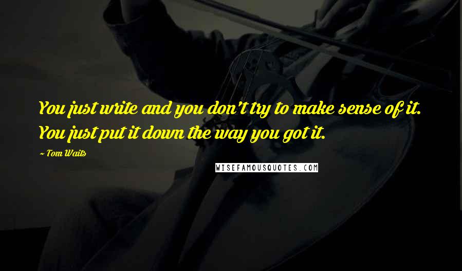 Tom Waits Quotes: You just write and you don't try to make sense of it. You just put it down the way you got it.
