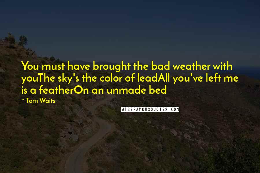 Tom Waits Quotes: You must have brought the bad weather with youThe sky's the color of leadAll you've left me is a featherOn an unmade bed
