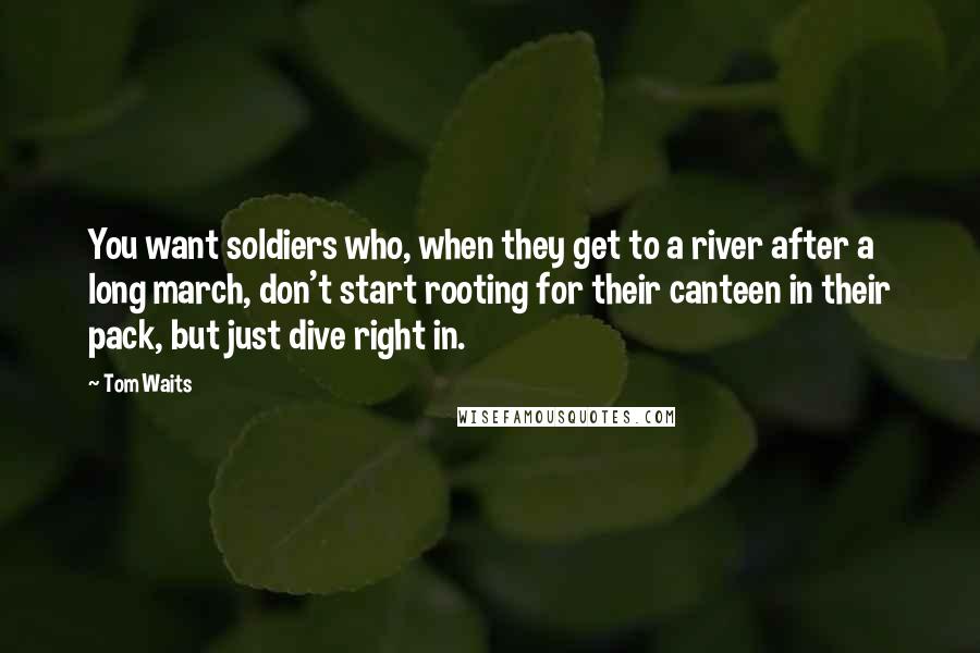 Tom Waits Quotes: You want soldiers who, when they get to a river after a long march, don't start rooting for their canteen in their pack, but just dive right in.