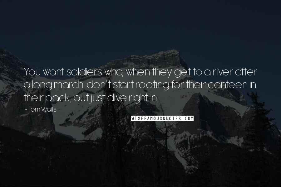 Tom Waits Quotes: You want soldiers who, when they get to a river after a long march, don't start rooting for their canteen in their pack, but just dive right in.