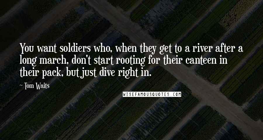 Tom Waits Quotes: You want soldiers who, when they get to a river after a long march, don't start rooting for their canteen in their pack, but just dive right in.