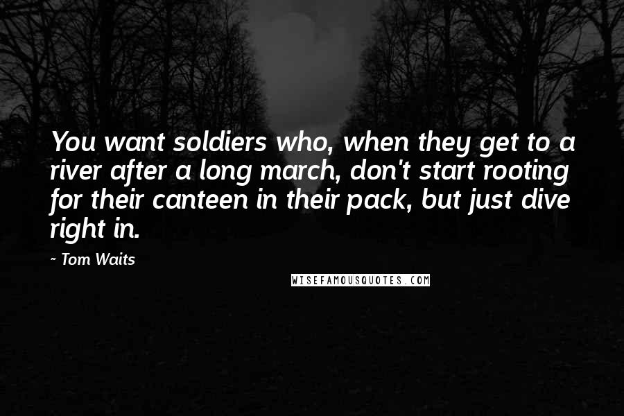 Tom Waits Quotes: You want soldiers who, when they get to a river after a long march, don't start rooting for their canteen in their pack, but just dive right in.