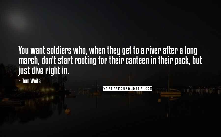 Tom Waits Quotes: You want soldiers who, when they get to a river after a long march, don't start rooting for their canteen in their pack, but just dive right in.