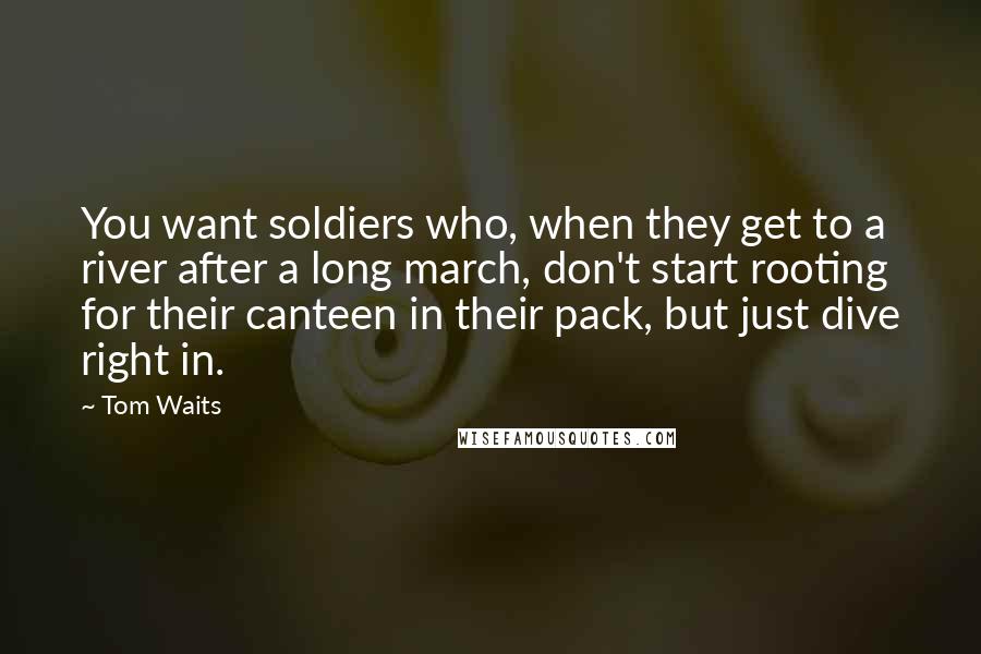 Tom Waits Quotes: You want soldiers who, when they get to a river after a long march, don't start rooting for their canteen in their pack, but just dive right in.