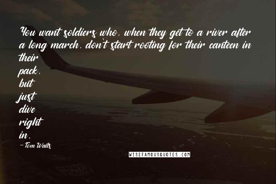 Tom Waits Quotes: You want soldiers who, when they get to a river after a long march, don't start rooting for their canteen in their pack, but just dive right in.