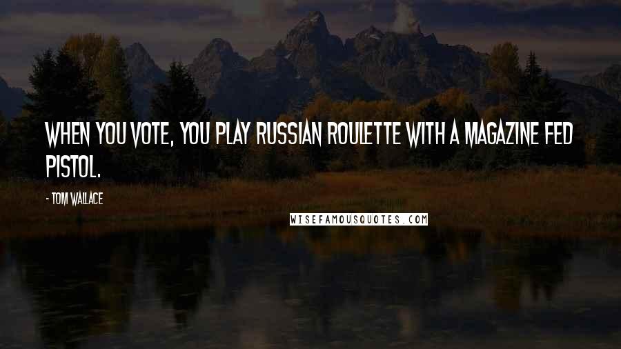 Tom Wallace Quotes: When you vote, you play Russian Roulette with a magazine fed pistol.