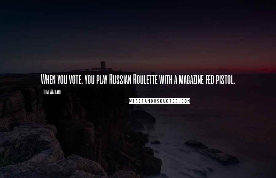 Tom Wallace Quotes: When you vote, you play Russian Roulette with a magazine fed pistol.