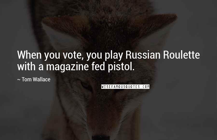 Tom Wallace Quotes: When you vote, you play Russian Roulette with a magazine fed pistol.