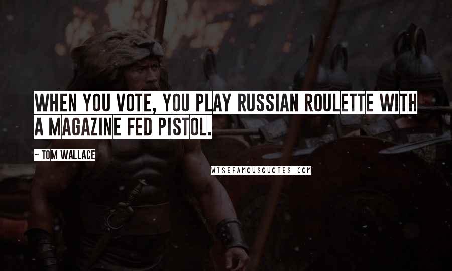 Tom Wallace Quotes: When you vote, you play Russian Roulette with a magazine fed pistol.