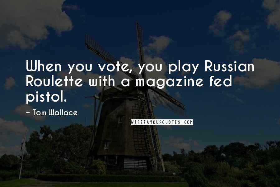 Tom Wallace Quotes: When you vote, you play Russian Roulette with a magazine fed pistol.