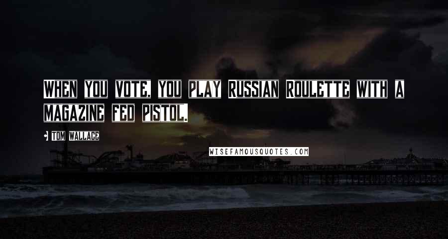 Tom Wallace Quotes: When you vote, you play Russian Roulette with a magazine fed pistol.