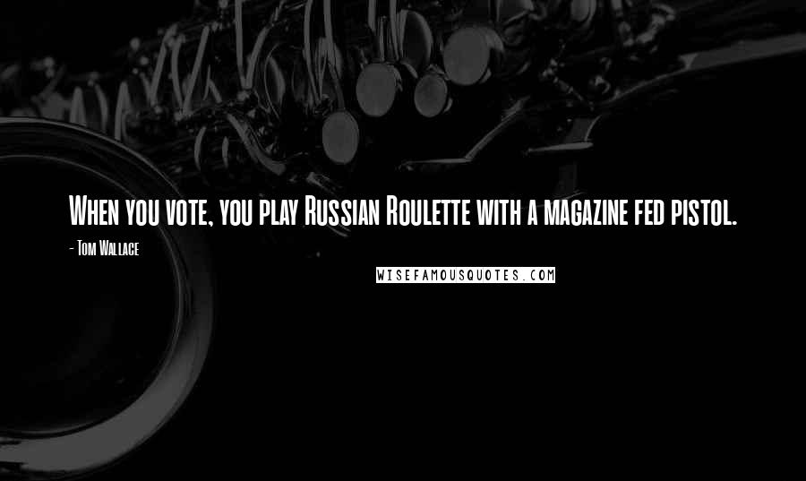 Tom Wallace Quotes: When you vote, you play Russian Roulette with a magazine fed pistol.