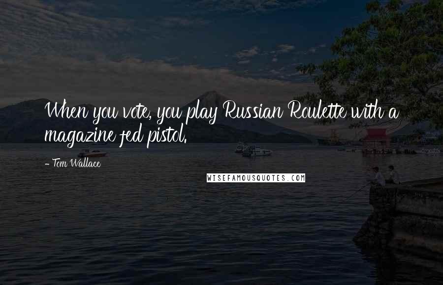 Tom Wallace Quotes: When you vote, you play Russian Roulette with a magazine fed pistol.
