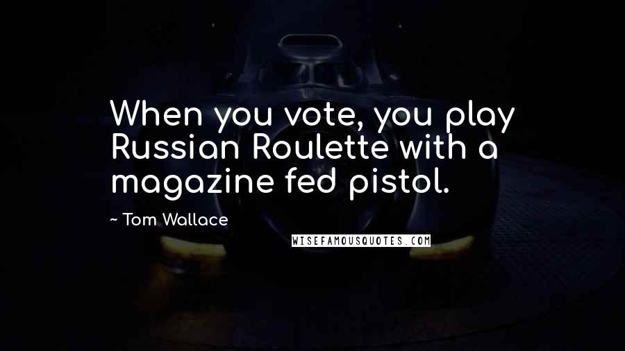 Tom Wallace Quotes: When you vote, you play Russian Roulette with a magazine fed pistol.