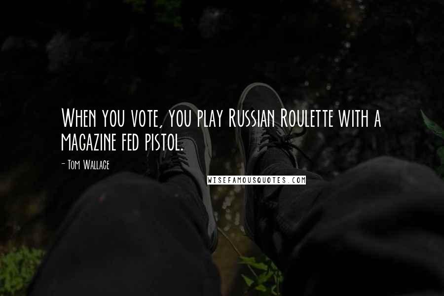 Tom Wallace Quotes: When you vote, you play Russian Roulette with a magazine fed pistol.