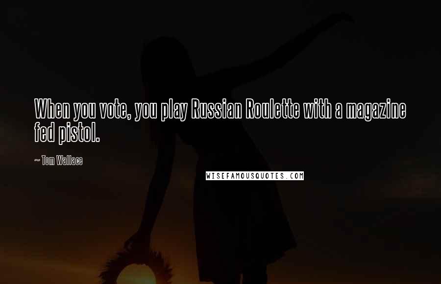 Tom Wallace Quotes: When you vote, you play Russian Roulette with a magazine fed pistol.