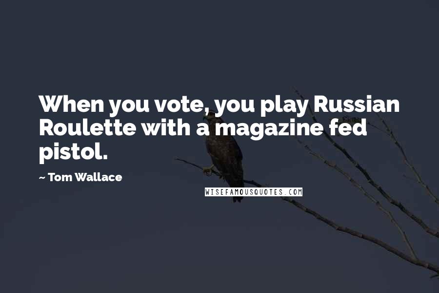 Tom Wallace Quotes: When you vote, you play Russian Roulette with a magazine fed pistol.