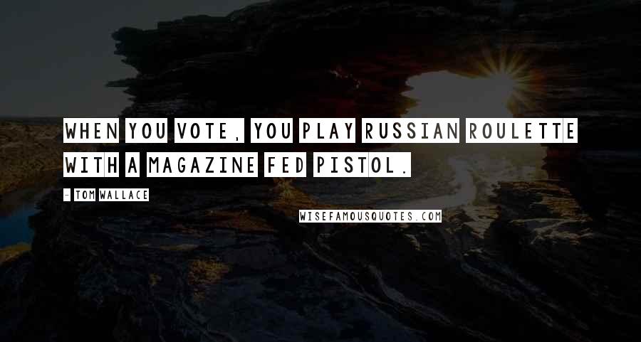 Tom Wallace Quotes: When you vote, you play Russian Roulette with a magazine fed pistol.