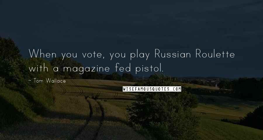 Tom Wallace Quotes: When you vote, you play Russian Roulette with a magazine fed pistol.