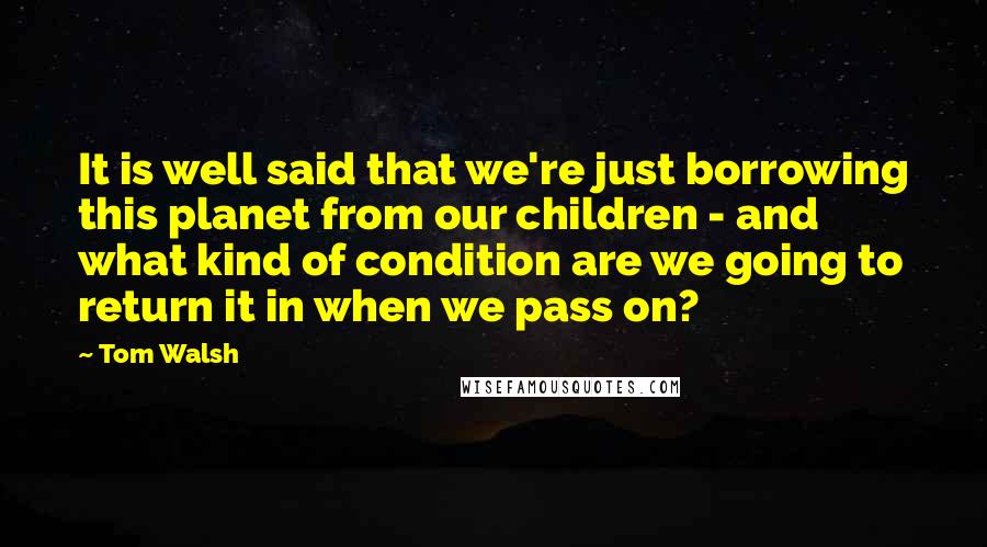 Tom Walsh Quotes: It is well said that we're just borrowing this planet from our children - and what kind of condition are we going to return it in when we pass on?