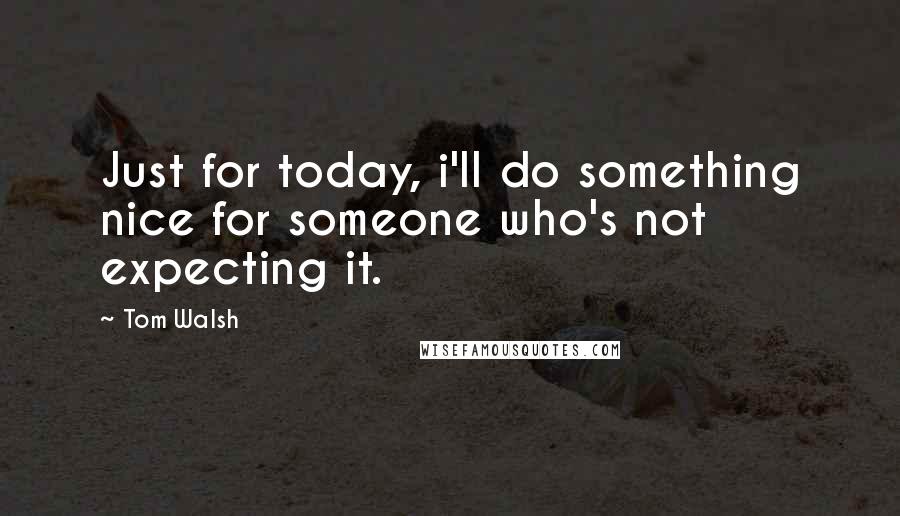 Tom Walsh Quotes: Just for today, i'll do something nice for someone who's not expecting it.