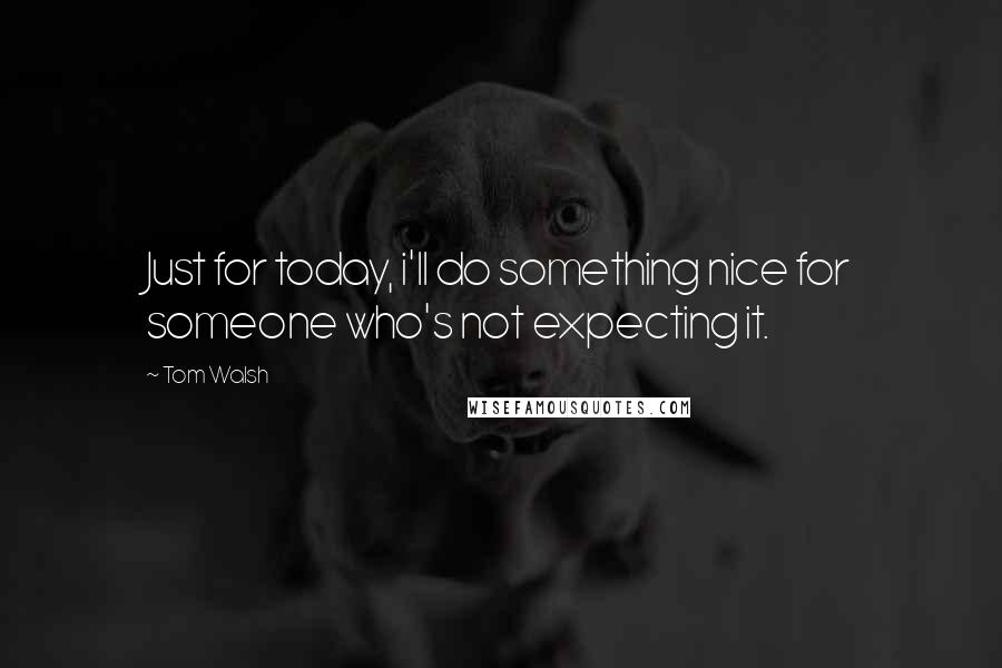 Tom Walsh Quotes: Just for today, i'll do something nice for someone who's not expecting it.